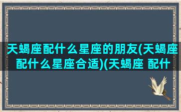 天蝎座配什么星座的朋友(天蝎座配什么星座合适)(天蝎座 配什么星座)